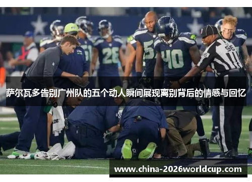 萨尔瓦多告别广州队的五个动人瞬间展现离别背后的情感与回忆 萨尔瓦多告别广州队的五个动人瞬间展现离别背后的情感与回忆