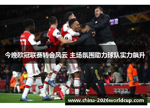 今晚欧冠联赛转会风云 主场氛围助力球队实力飙升