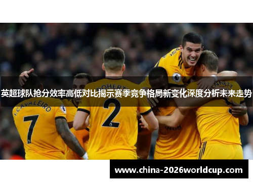 英超球队抢分效率高低对比揭示赛季竞争格局新变化深度分析未来走势 英超球队抢分效率高低对比揭示赛季竞争格局新变化深度分析未来走势