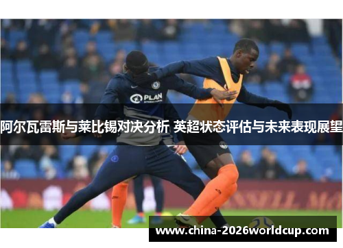 阿尔瓦雷斯与莱比锡对决分析 英超状态评估与未来表现展望