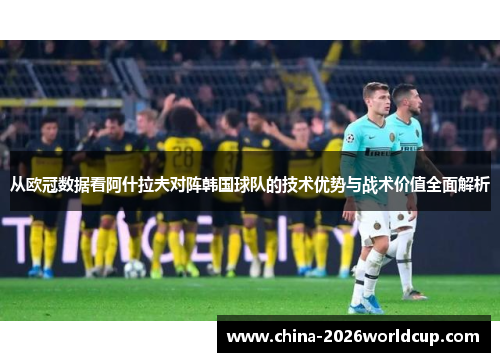 从欧冠数据看阿什拉夫对阵韩国球队的技术优势与战术价值全面解析 从欧冠数据看阿什拉夫对阵韩国球队的技术优势与战术价值全面解析
