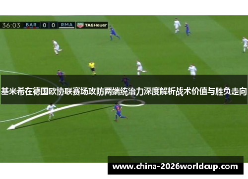 基米希在德国欧协联赛场攻防两端统治力深度解析战术价值与胜负走向