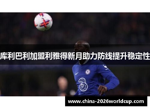 库利巴利加盟利雅得新月助力防线提升稳定性