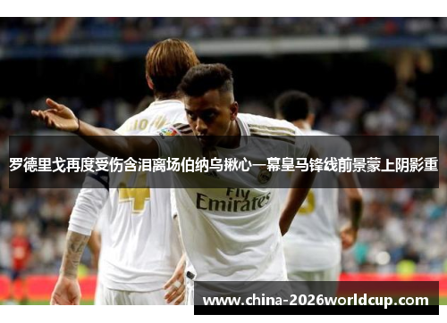 罗德里戈再度受伤含泪离场伯纳乌揪心一幕皇马锋线前景蒙上阴影重 罗德里戈再度受伤含泪离场伯纳乌揪心一幕皇马锋线前景蒙上阴影重