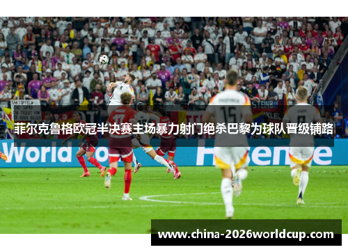 菲尔克鲁格欧冠半决赛主场暴力射门绝杀巴黎为球队晋级铺路