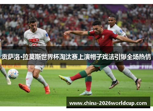 贡萨洛·拉莫斯世界杯淘汰赛上演帽子戏法引爆全场热情 贡萨洛·拉莫斯世界杯淘汰赛上演帽子戏法引爆全场热情