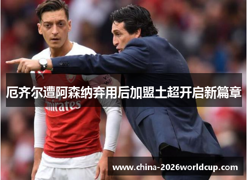 厄齐尔遭阿森纳弃用后加盟土超开启新篇章
