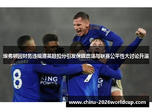 埃弗顿因财务违规遭英超扣分引发保级震荡与联赛公平性大讨论升温