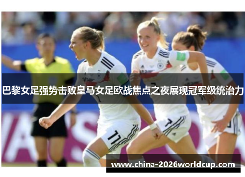 巴黎女足强势击败皇马女足欧战焦点之夜展现冠军级统治力