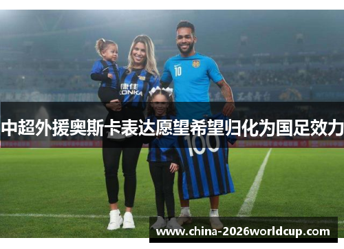 中超外援奥斯卡表达愿望希望归化为国足效力