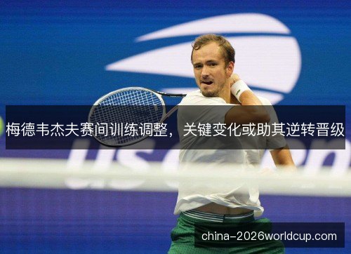 梅德韦杰夫赛间训练调整，关键变化或助其逆转晋级